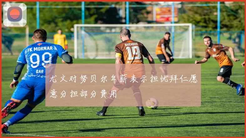 尤文对努贝尔年薪表示担忧拜仁愿意分担部分费用