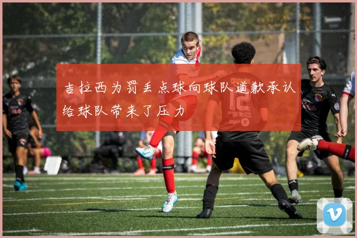 吉拉西为罚丢点球向球队道歉承认给球队带来了压力