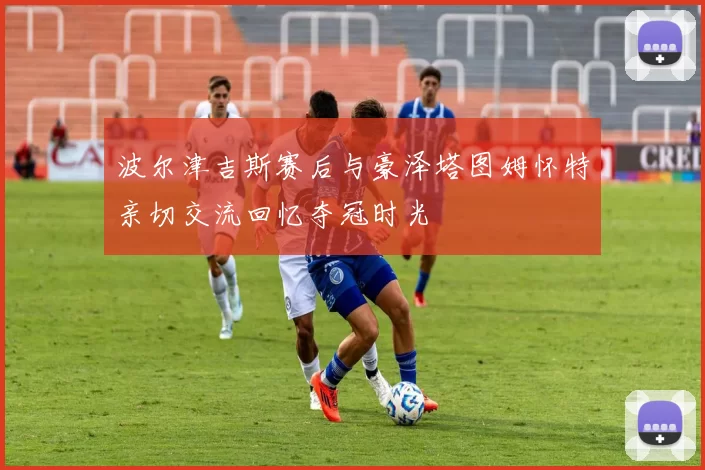 波尔津吉斯赛后与豪泽塔图姆怀特亲切交流回忆夺冠时光