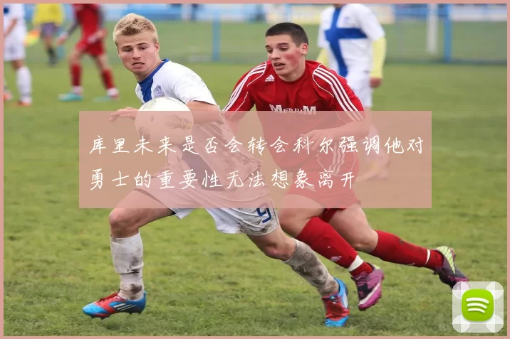 库里未来是否会转会科尔强调他对勇士的重要性无法想象离开