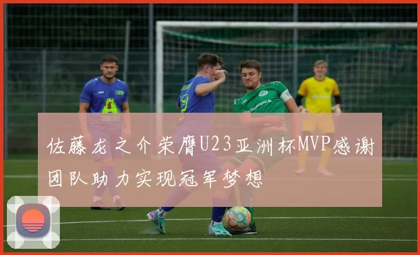 佐藤龙之介荣膺U23亚洲杯MVP感谢团队助力实现冠军梦想