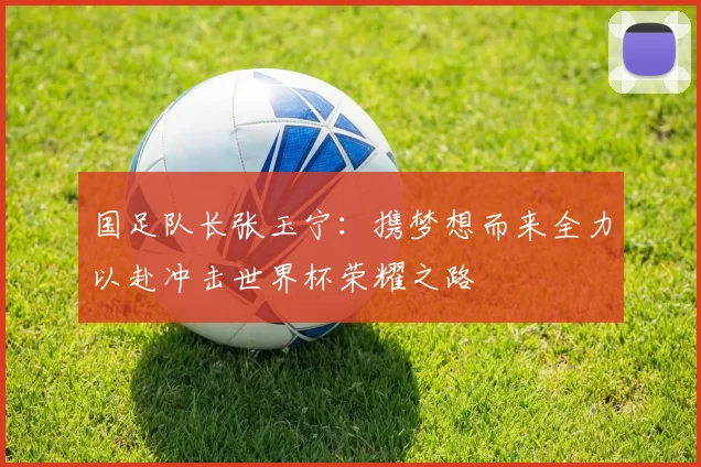 国足队长张玉宁：携梦想而来全力以赴冲击世界杯荣耀之路