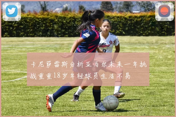 卡尼萨雷斯分析亚马尔未来一年挑战重重18岁年轻球员生活不易