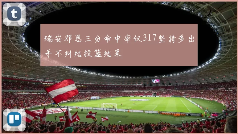 瑞安邓恩三分命中率仅317坚持多出手不纠结投篮结果