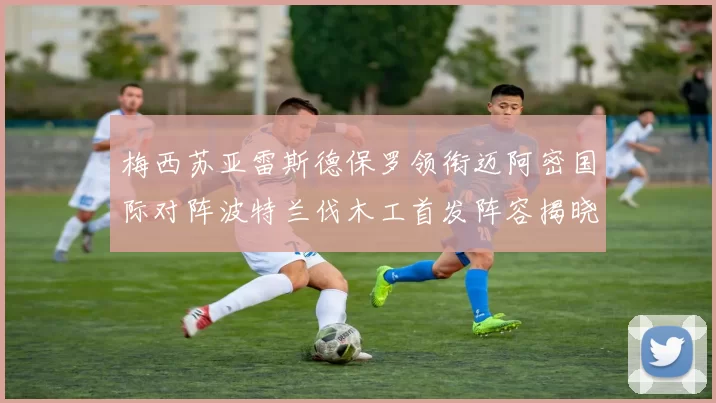 梅西苏亚雷斯德保罗领衔迈阿密国际对阵波特兰伐木工首发阵容揭晓