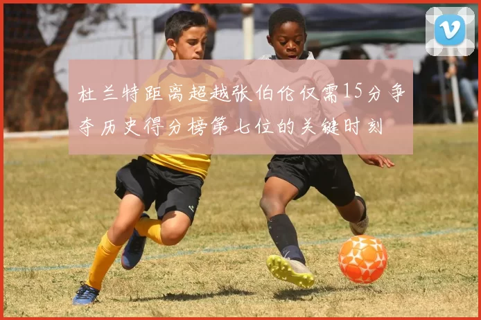 杜兰特距离超越张伯伦仅需15分争夺历史得分榜第七位的关键时刻